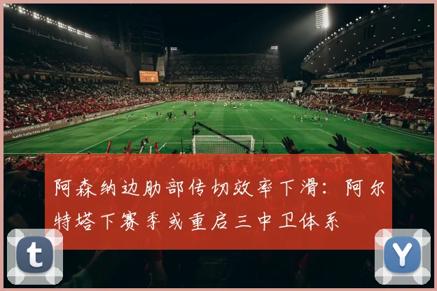 阿森纳边肋部传切效率下滑：阿尔特塔下赛季或重启三中卫体系