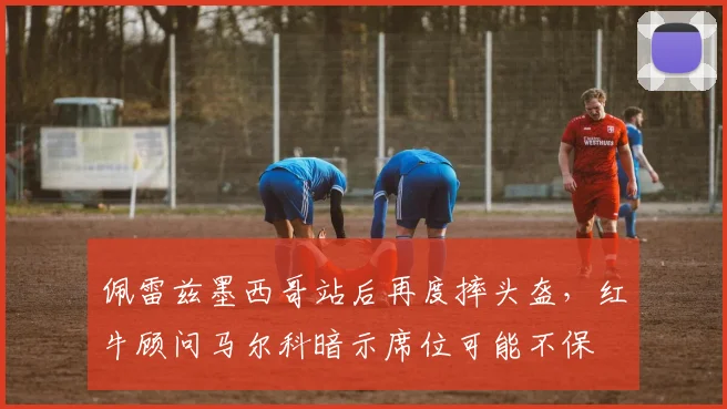 佩雷兹墨西哥站后再度摔头盔，红牛顾问马尔科暗示席位可能不保