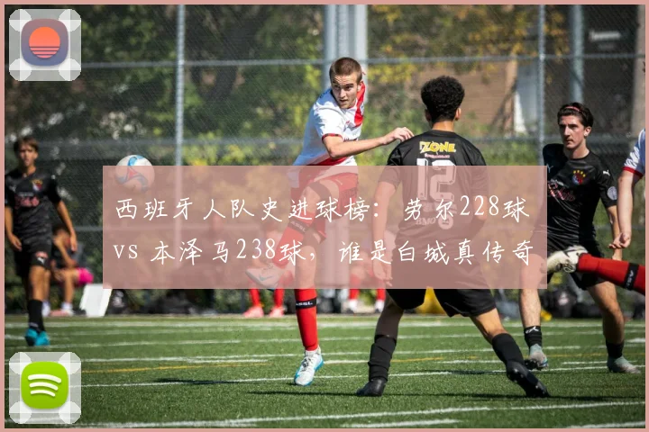 西班牙人队史进球榜：劳尔228球 vs 本泽马238球，谁是白城真传奇？