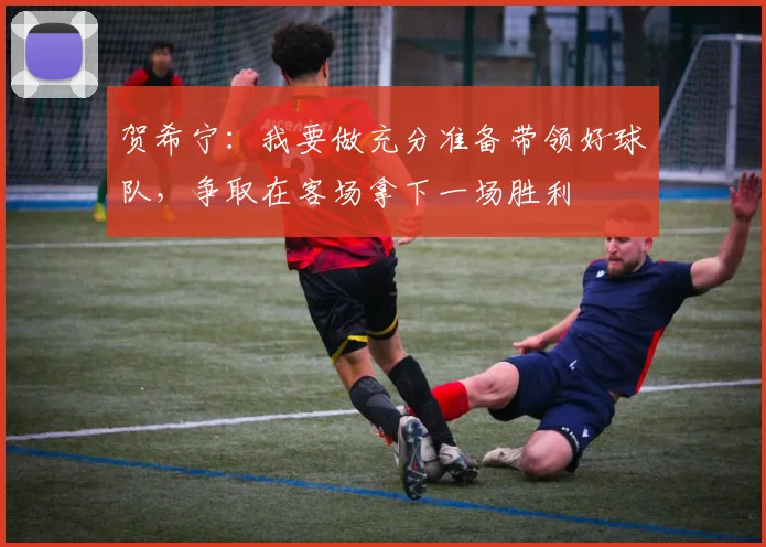 贺希宁：我要做充分准备带领好球队，争取在客场拿下一场胜利