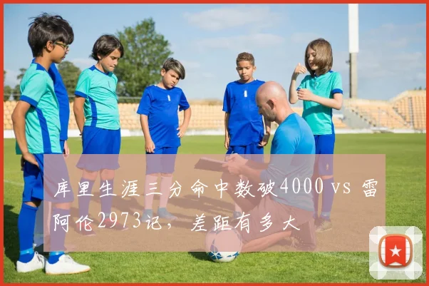 库里生涯三分命中数破4000 vs 雷阿伦2973记，差距有多大